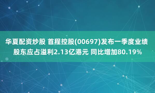 华夏配资炒股 首程控股(00697)发布一季度业绩 股东应占溢利2.13亿港元 同比增加80.19%