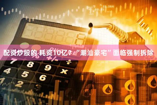 配资炒股的 耗资10亿？“潮汕豪宅”面临强制拆除