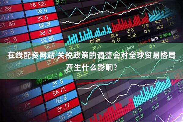 在线配资网站 关税政策的调整会对全球贸易格局产生什么影响？