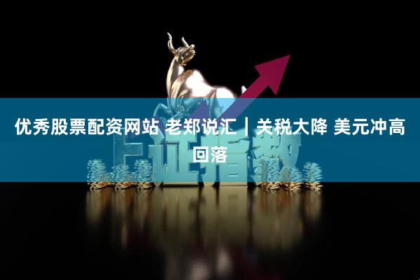 优秀股票配资网站 老郑说汇︱关税大降 美元冲高回落