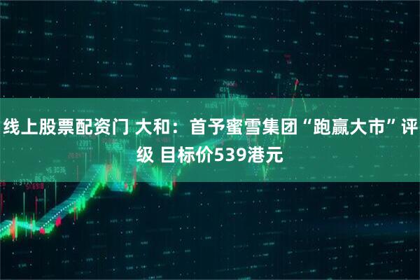 线上股票配资门 大和：首予蜜雪集团“跑赢大市”评级 目标价539港元