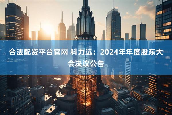 合法配资平台官网 科力远：2024年年度股东大会决议公告