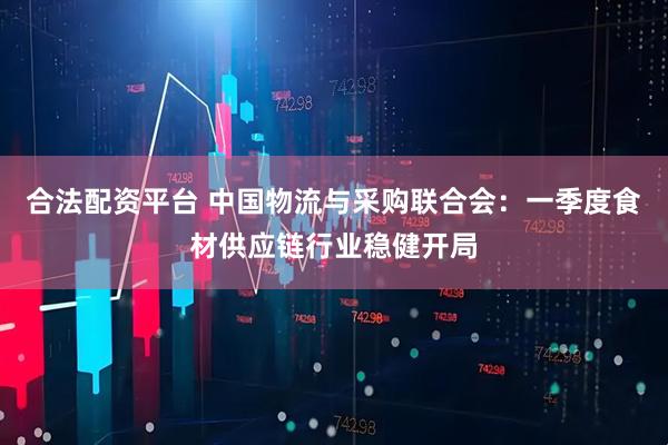 合法配资平台 中国物流与采购联合会：一季度食材供应链行业稳健开局