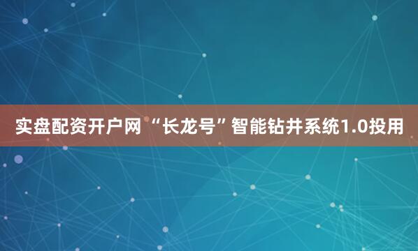 实盘配资开户网 “长龙号”智能钻井系统1.0投用