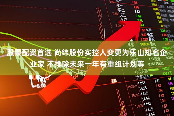 股票配资首选 尚纬股份实控人变更为乐山知名企业家 不排除未来一年有重组计划等