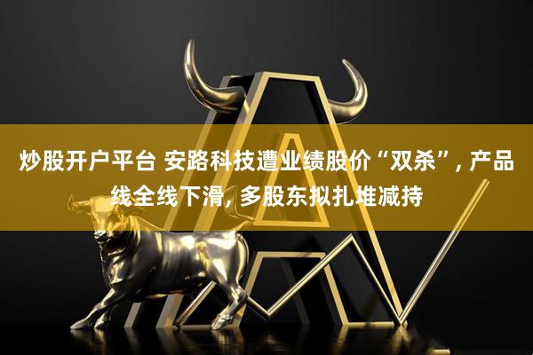 炒股开户平台 安路科技遭业绩股价“双杀”, 产品线全线下滑, 多股东拟扎堆减持