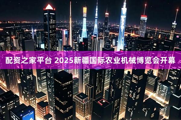 配资之家平台 2025新疆国际农业机械博览会开幕