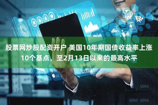 股票网炒股配资开户 美国10年期国债收益率上涨10个基点，至2月13日以来的最高水平