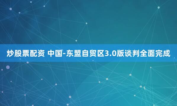 炒股票配资 中国-东盟自贸区3.0版谈判全面完成