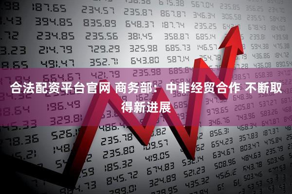 合法配资平台官网 商务部：中非经贸合作 不断取得新进展