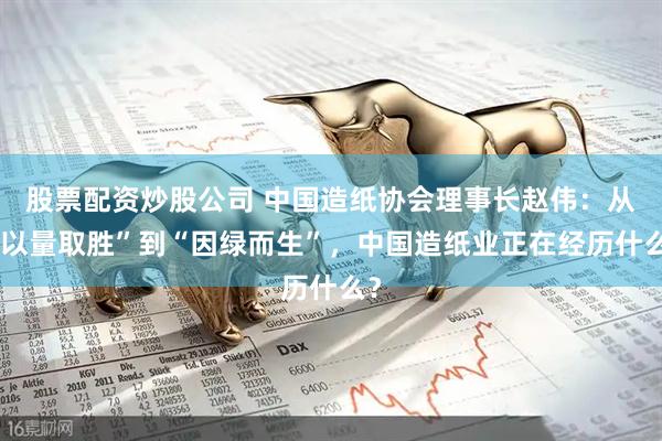 股票配资炒股公司 中国造纸协会理事长赵伟：从“以量取胜”到“因绿而生”，中国造纸业正在经历什么？