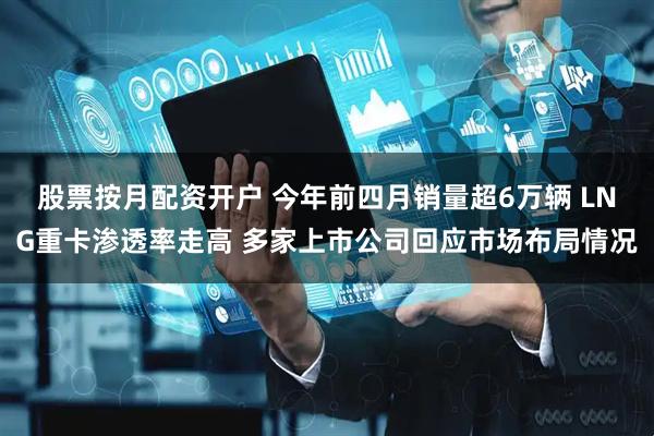 股票按月配资开户 今年前四月销量超6万辆 LNG重卡渗透率走高 多家上市公司回应市场布局情况