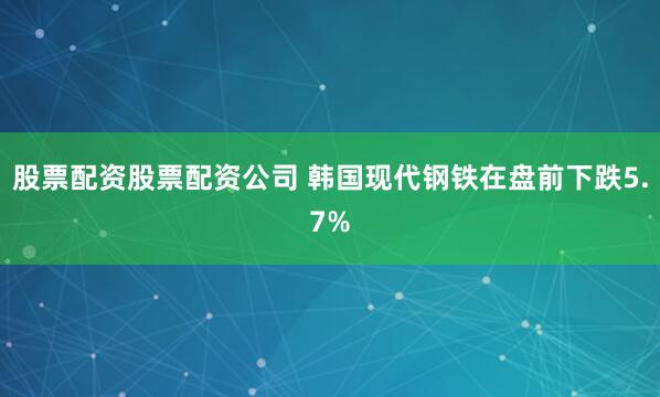 股票配资股票配资公司 韩国现代钢铁在盘前下跌5.7%