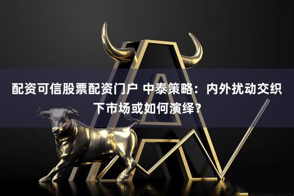 配资可信股票配资门户 中泰策略：内外扰动交织下市场或如何演绎？