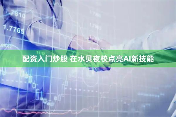 配资入门炒股 在水贝夜校点亮AI新技能