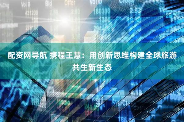 配资网导航 携程王慧：用创新思维构建全球旅游共生新生态