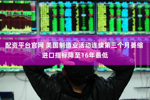 配资平台官网 美国制造业活动连续第三个月萎缩 进口指标降至16年最低