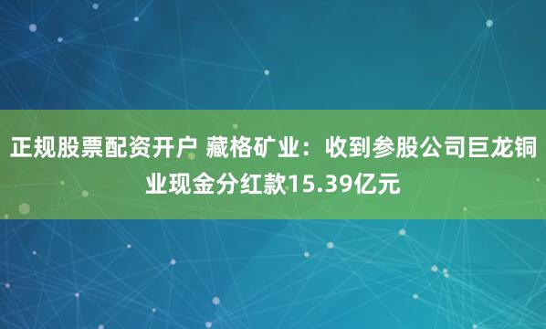 正规股票配资开户 藏格矿业：收到参股公司巨龙铜业现金分红款15.39亿元