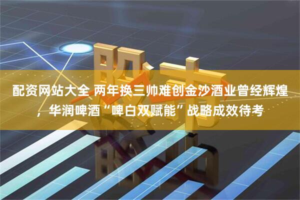 配资网站大全 两年换三帅难创金沙酒业曾经辉煌，华润啤酒“啤白双赋能”战略成效待考
