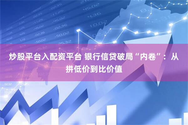 炒股平台入配资平台 银行信贷破局“内卷”：从拼低价到比价值