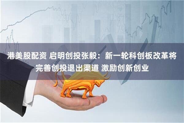 港美股配资 启明创投张毅：新一轮科创板改革将完善创投退出渠道 激励创新创业