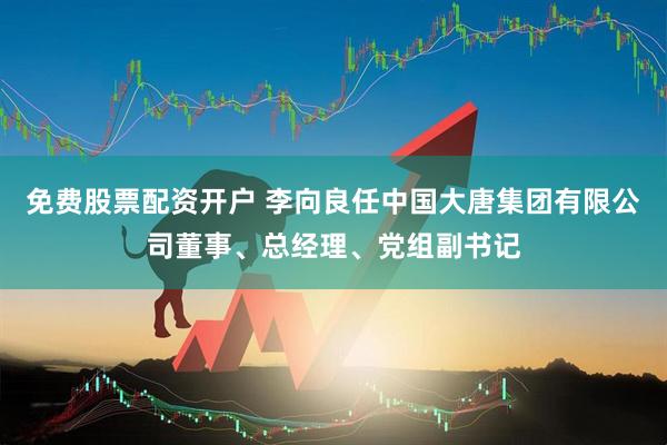 免费股票配资开户 李向良任中国大唐集团有限公司董事、总经理、党组副书记