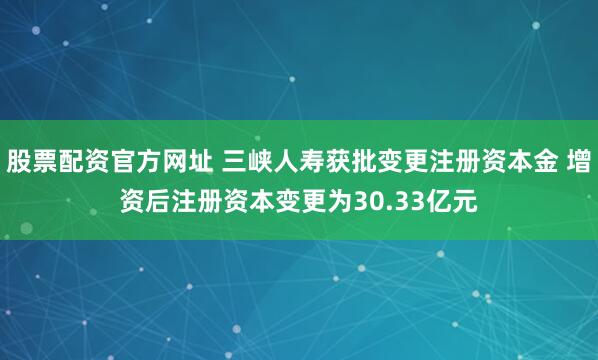 股票配资官方网址 三峡人寿获批变更注册资本金 增资后注册资本变更为30.33亿元