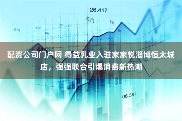 配资公司门户网 得益乳业入驻家家悦淄博恒太城店，强强联合引爆消费新热潮