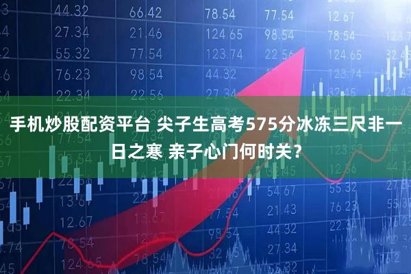 手机炒股配资平台 尖子生高考575分冰冻三尺非一日之寒 亲子心门何时关？