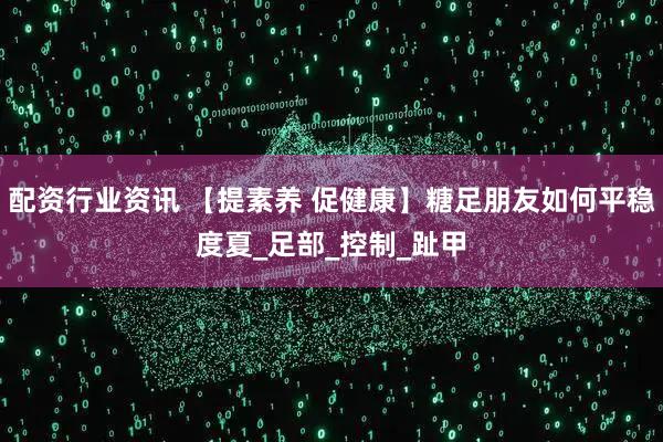 配资行业资讯 【提素养 促健康】糖足朋友如何平稳度夏_足部_控制_趾甲