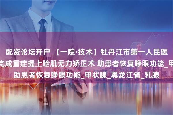 配资论坛开户 【一院·技术】牡丹江市第一人民医院整形美容外科成功完成重症提上睑肌无力矫正术 助患者恢复睁眼功能_甲状腺_黑龙江省_乳腺