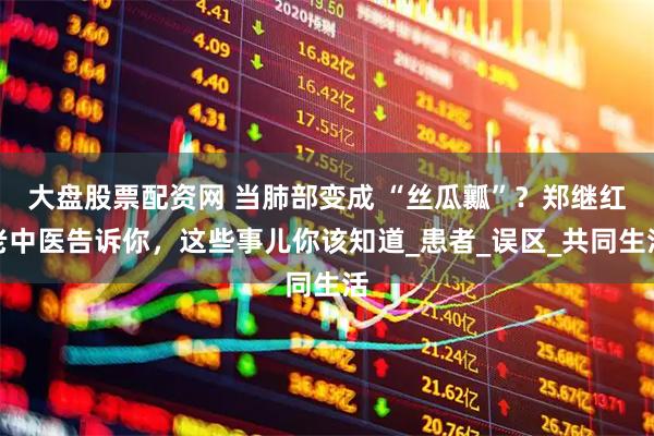 大盘股票配资网 当肺部变成 “丝瓜瓤”？郑继红老中医告诉你，这些事儿你该知道_患者_误区_共同生活