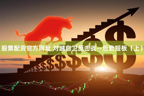 股票配资官方网址 对越自卫反击战--后勤短板（上）