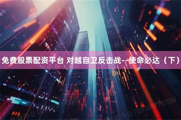免费股票配资平台 对越自卫反击战--使命必达（下）