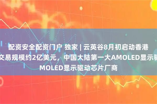 配资安全配资门户 独家 | 云英谷8月初启动香港上市NDR，交易规模约2亿美元，中国大陆第一大AMOLED显示驱动芯片厂商