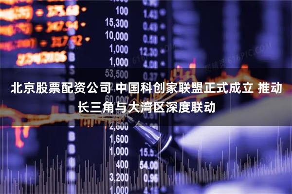 北京股票配资公司 中国科创家联盟正式成立 推动长三角与大湾区深度联动