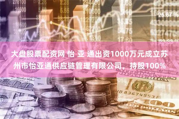 大盘股票配资网 怡 亚 通出资1000万元成立苏州市怡亚通供应链管理有限公司，持股100%